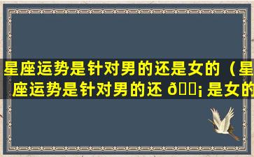 星座运势是针对男的还是女的（星座运势是针对男的还 🐡 是女的呢）